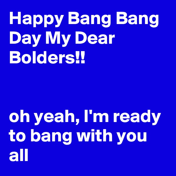 Happy Bang Bang Day My Dear Bolders!!


oh yeah, I'm ready to bang with you all