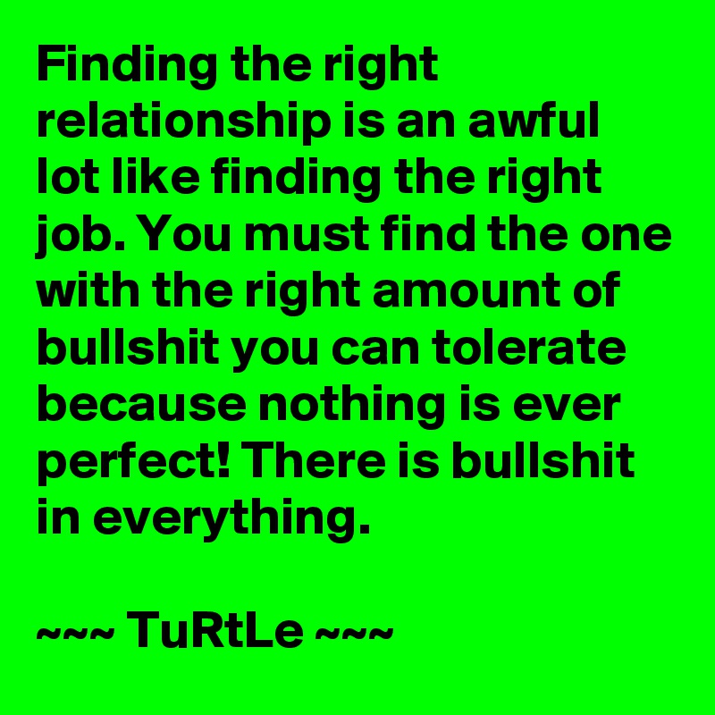 Finding the right relationship is an awful lot like finding the right job. You must find the one with the right amount of bullshit you can tolerate because nothing is ever perfect! There is bullshit in everything.

~~~ TuRtLe ~~~