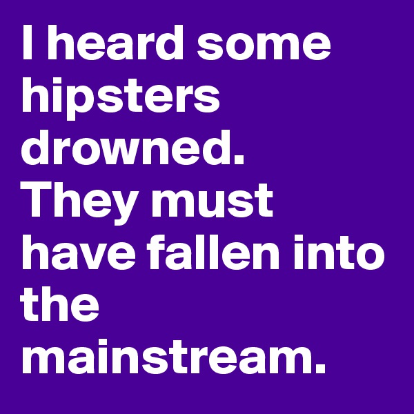 I heard some hipsters drowned. 
They must have fallen into the mainstream.