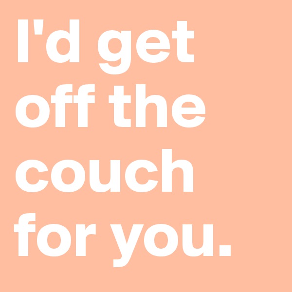 I'd get off the couch for you.