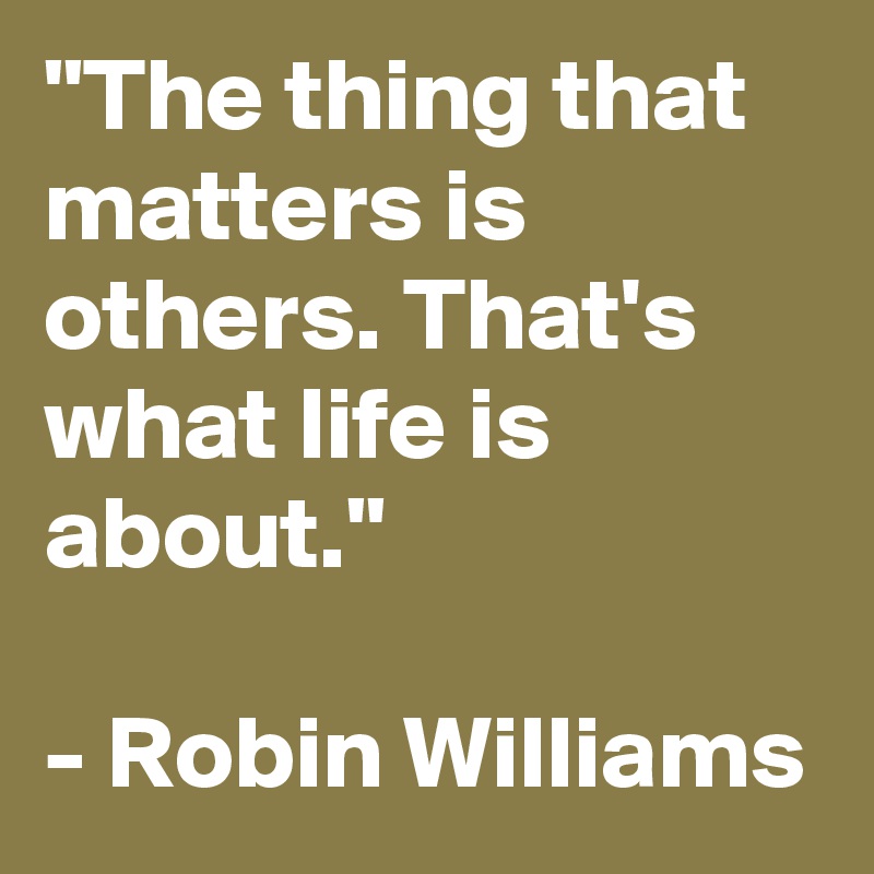 "The thing that matters is others. That's what life is about." 

- Robin Williams