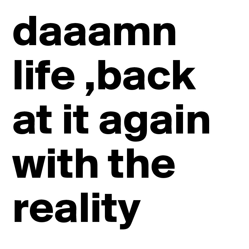 daaamn life ,back at it again with the reality 