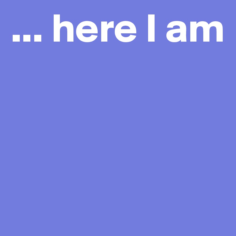 ... here I am



