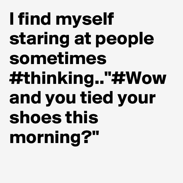 I find myself staring at people sometimes #thinking.."#Wow and you tied your shoes this morning?"