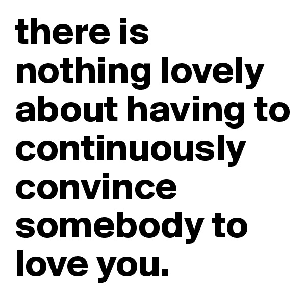 there is nothing lovely about having to continuously convince somebody to love you. 