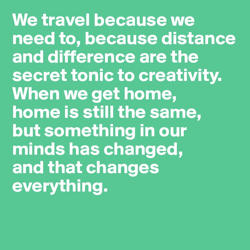We travel because we need to, because distance and difference are the secret tonic to creativity. When we get home,
home is still the same, 
but something in our minds has changed,
and that changes everything.

