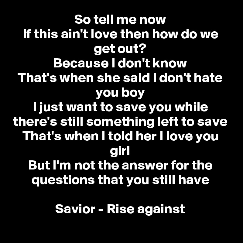 So tell me now
If this ain't love then how do we get out?
Because I don't know
That's when she said I don't hate you boy
I just want to save you while there's still something left to save
That's when I told her I love you girl
But I'm not the answer for the questions that you still have

Savior - Rise against