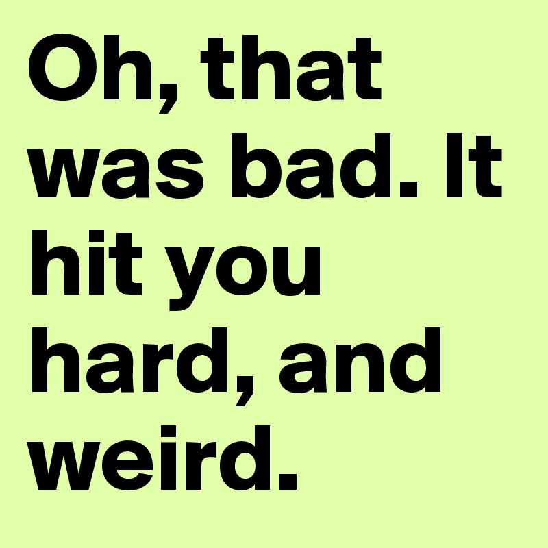 Oh, that was bad. It hit you hard, and weird.