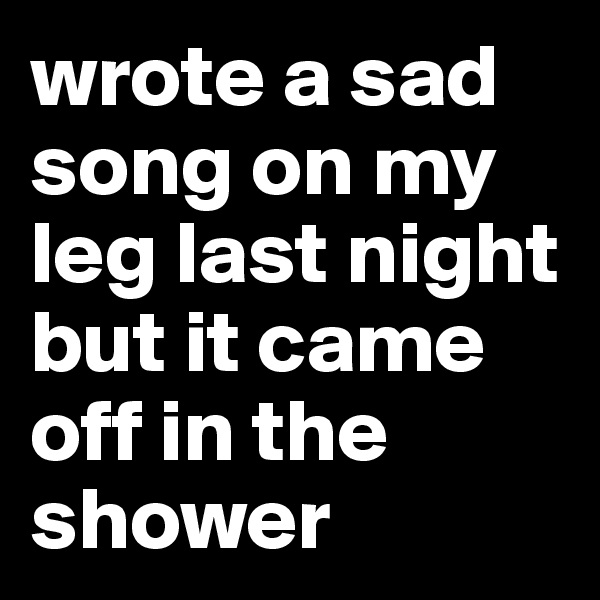 wrote a sad song on my leg last night but it came off in the shower