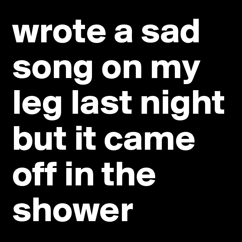 wrote a sad song on my leg last night but it came off in the shower