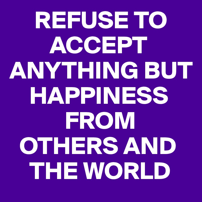      REFUSE TO 
        ACCEPT  
ANYTHING BUT 
    HAPPINESS 
           FROM  
  OTHERS AND
    THE WORLD