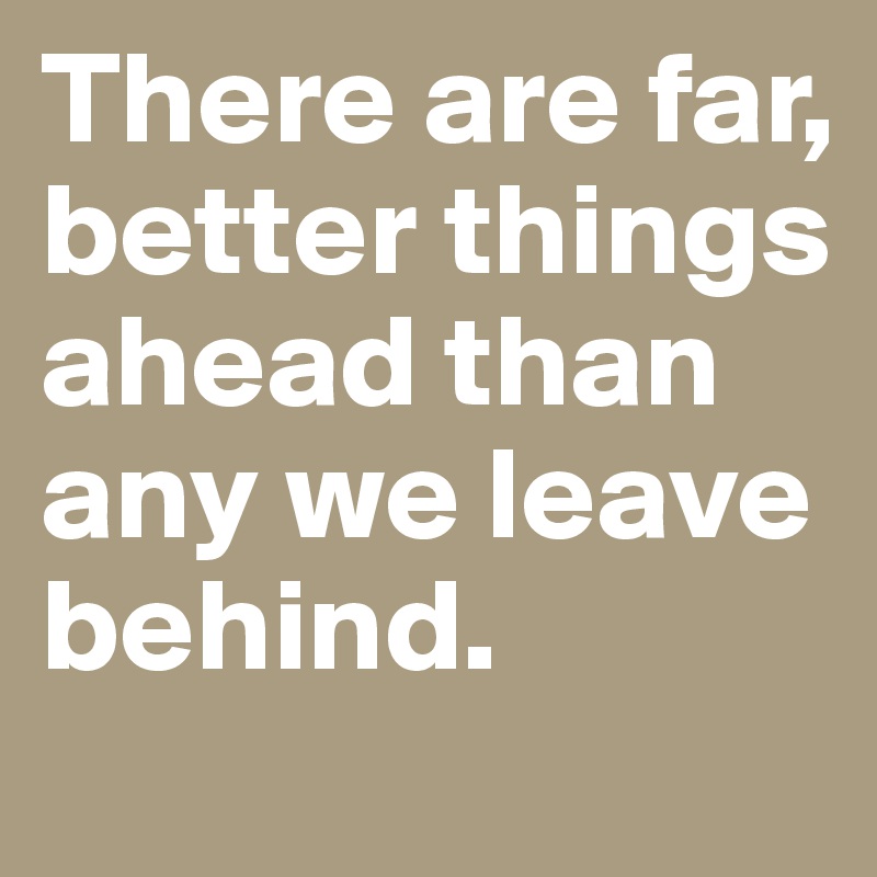 There are far, better things ahead than any we leave behind.