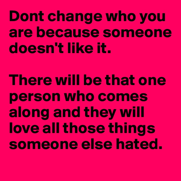 Dont change who you are because someone doesn't like it.  

There will be that one person who comes along and they will love all those things someone else hated.