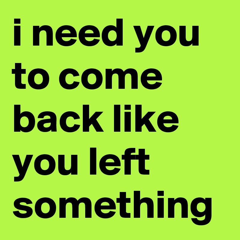i need you to come back like you left something
