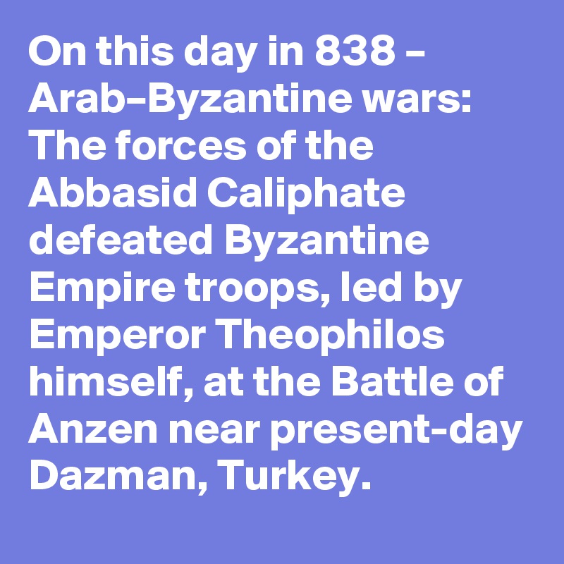 On this day in 838 – Arab–Byzantine wars: The forces of the Abbasid Caliphate defeated Byzantine Empire troops, led by Emperor Theophilos himself, at the Battle of Anzen near present-day Dazman, Turkey.