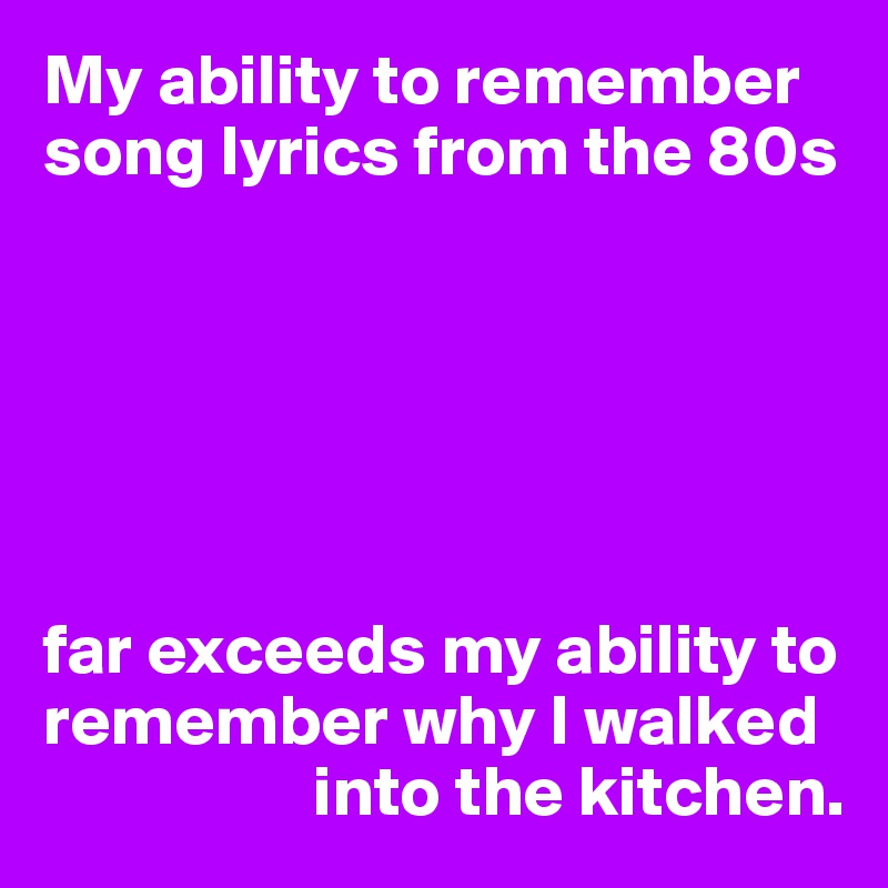 My ability to remember song lyrics from the 80s






far exceeds my ability to remember why I walked 
                   into the kitchen.