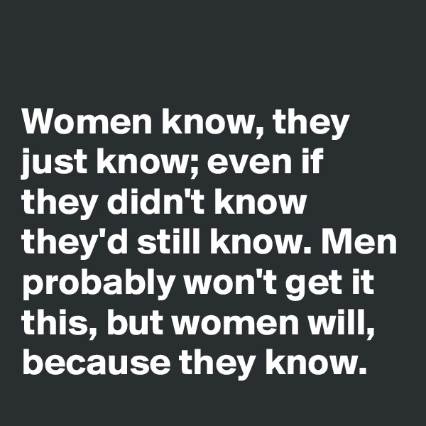 

Women know, they just know; even if they didn't know they'd still know. Men probably won't get it this, but women will, because they know.