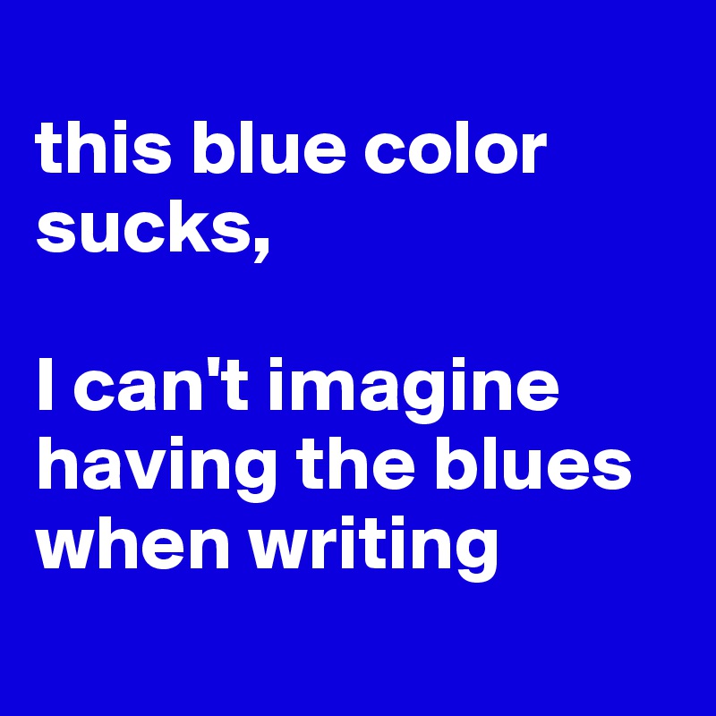 
this blue color sucks, 

I can't imagine having the blues when writing
 
