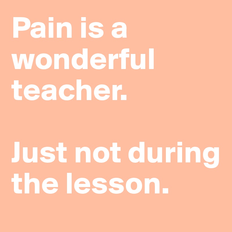 Pain is a wonderful teacher. 

Just not during the lesson. 