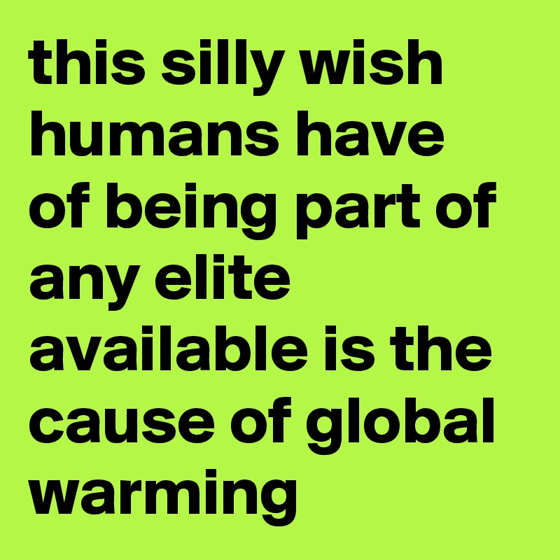 this silly wish humans have of being part of any elite available is the cause of global warming