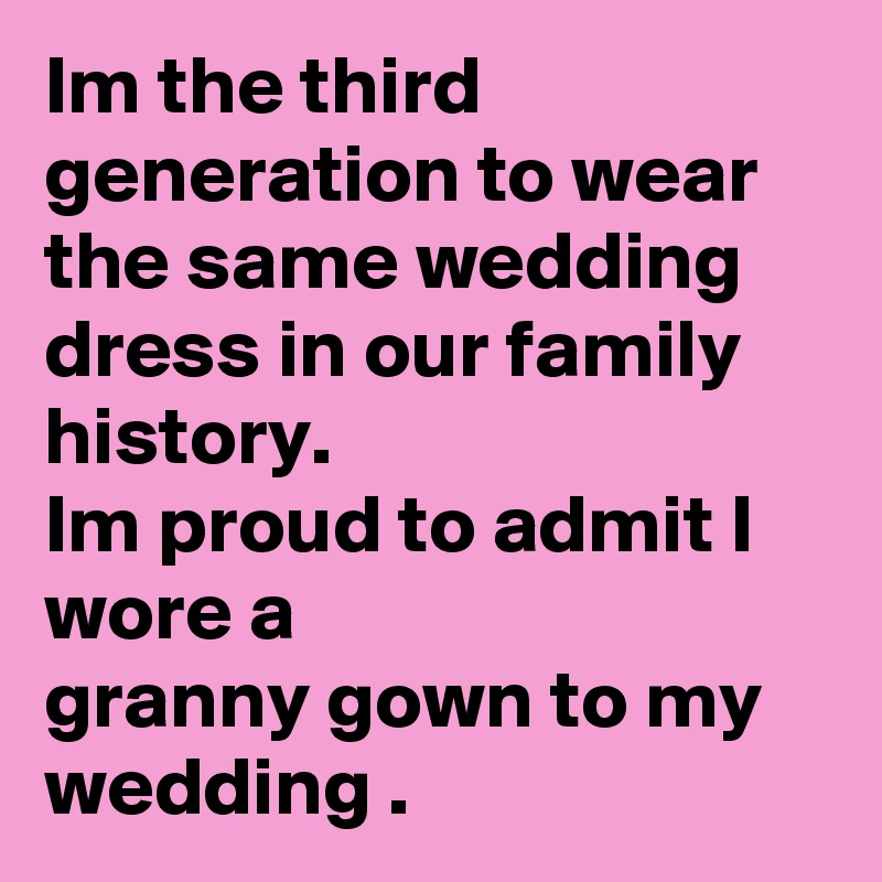 Im the third generation to wear the same wedding dress in our family history.
Im proud to admit I wore a 
granny gown to my wedding . 
