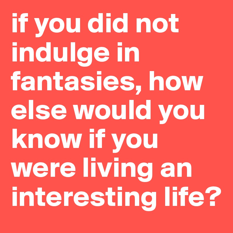 if you did not indulge in fantasies, how else would you know if you were living an interesting life? 
