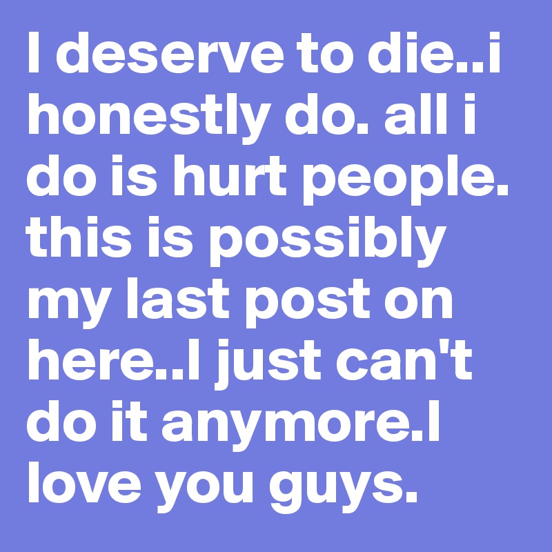 I deserve to die..i honestly do. all i do is hurt people. this is possibly my last post on here..I just can't do it anymore.I love you guys.