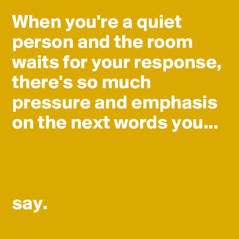 When you're a quiet person and the room waits for your response, there's so much pressure and emphasis on the next words you...



say. 