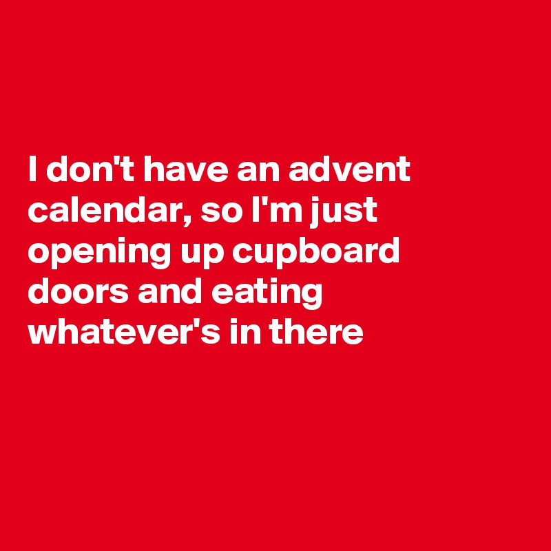 


I don't have an advent calendar, so I'm just opening up cupboard  doors and eating whatever's in there 



