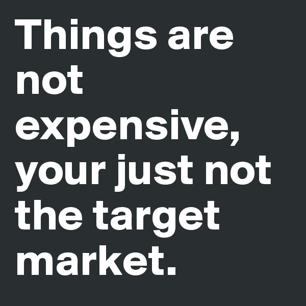 Things are not expensive, your just not the target market.
