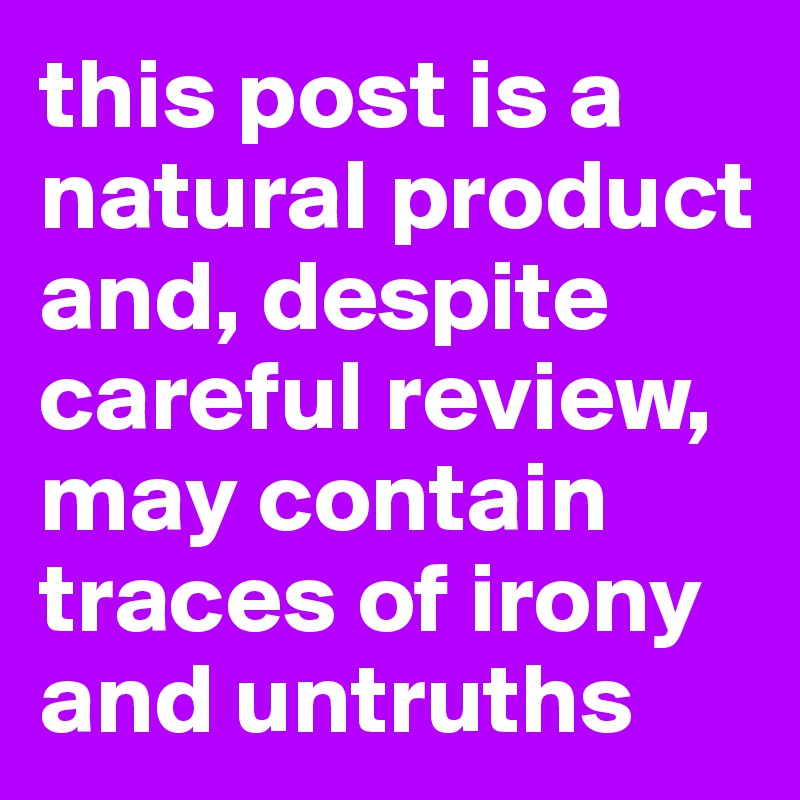 this post is a natural product and, despite careful review, may contain traces of irony and untruths