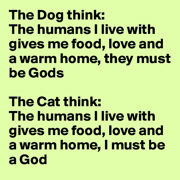 The Dog think: 
The humans I live with gives me food, love and a warm home, they must be Gods

The Cat think: 
The humans I live with gives me food, love and a warm home, I must be a God