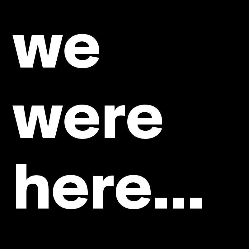 we were here...