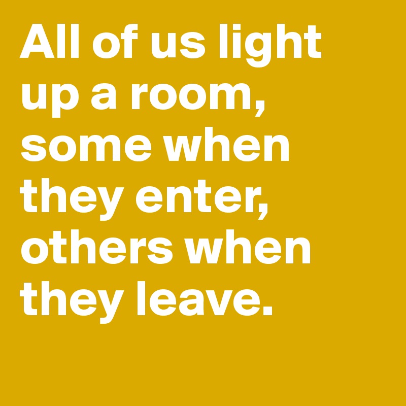 All of us light up a room, some when they enter, others when they leave.
