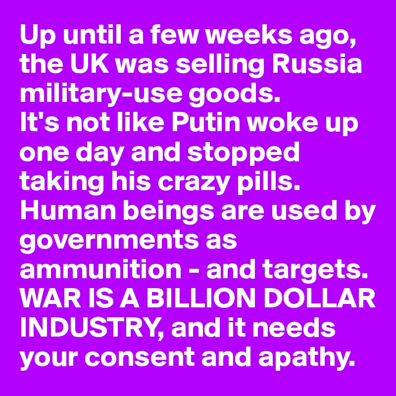 Up until a few weeks ago, the UK was selling Russia military-use goods. 
It's not like Putin woke up
one day and stopped taking his crazy pills. Human beings are used by governments as ammunition - and targets. WAR IS A BILLION DOLLAR INDUSTRY, and it needs your consent and apathy. 