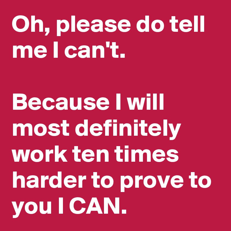 Oh, please do tell me I can't.
                         Because I will most definitely work ten times harder to prove to you I CAN.