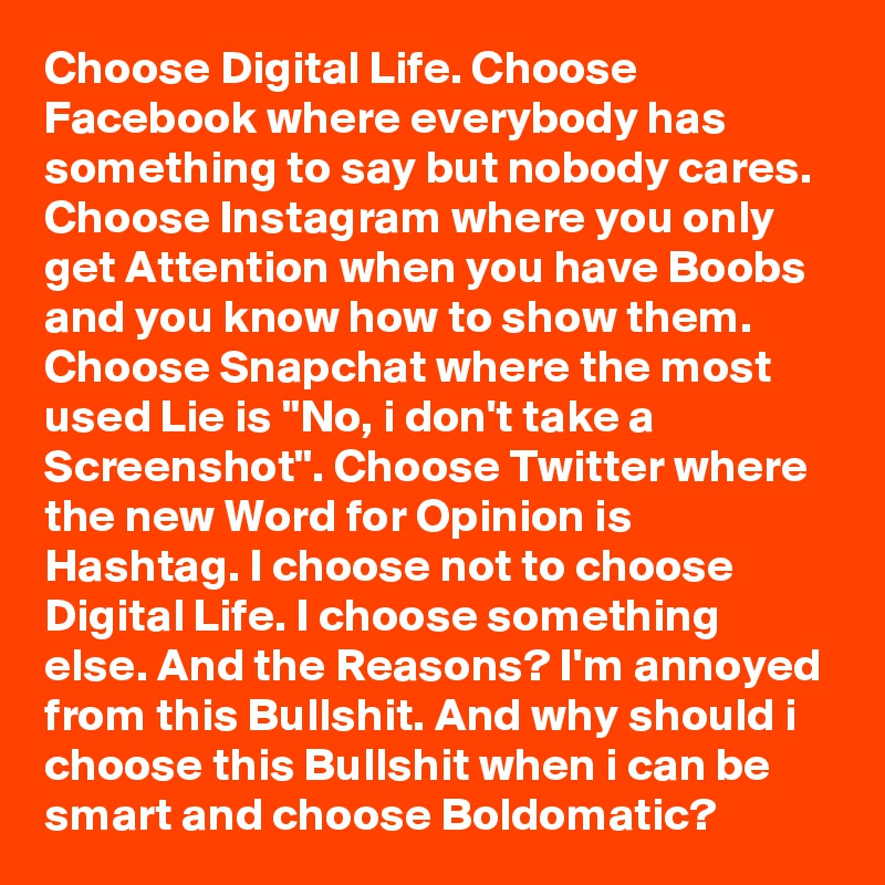 Choose Digital Life. Choose Facebook where everybody has something to say but nobody cares. Choose Instagram where you only get Attention when you have Boobs and you know how to show them. Choose Snapchat where the most used Lie is "No, i don't take a Screenshot". Choose Twitter where the new Word for Opinion is Hashtag. I choose not to choose Digital Life. I choose something else. And the Reasons? I'm annoyed from this Bullshit. And why should i choose this Bullshit when i can be smart and choose Boldomatic?