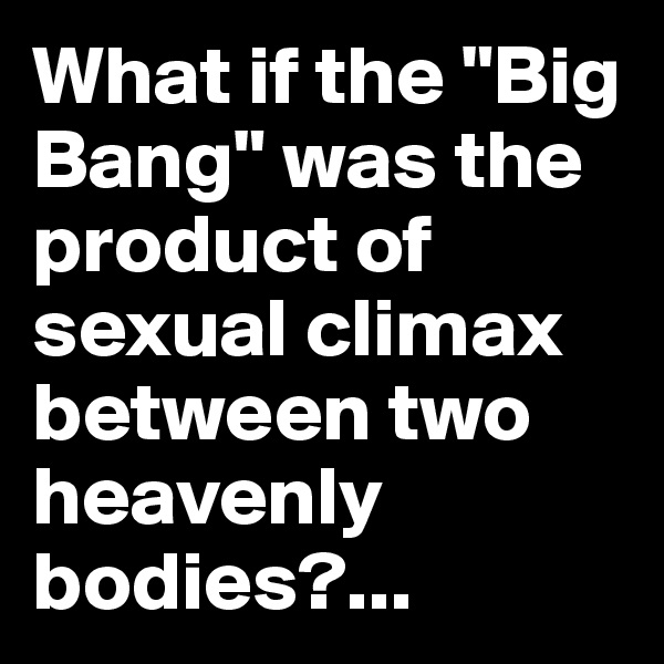 What if the "Big Bang" was the product of sexual climax between two heavenly bodies?...