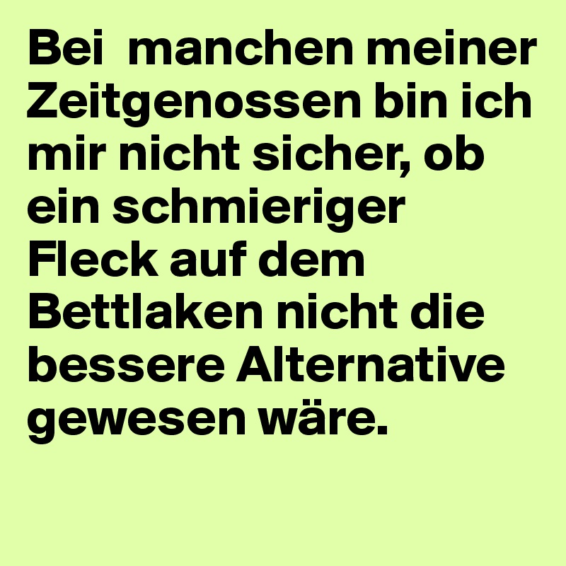 Bei  manchen meiner Zeitgenossen bin ich mir nicht sicher, ob ein schmieriger Fleck auf dem Bettlaken nicht die bessere Alternative gewesen wäre.
