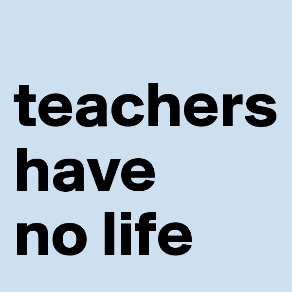  teachers           have    no life           