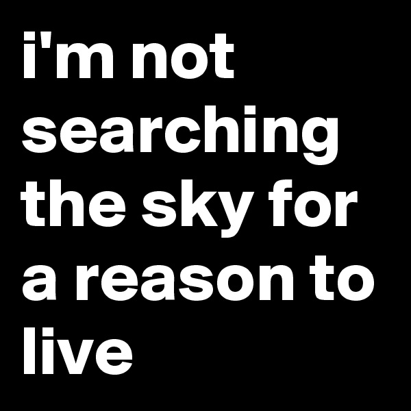 i'm not searching the sky for a reason to live