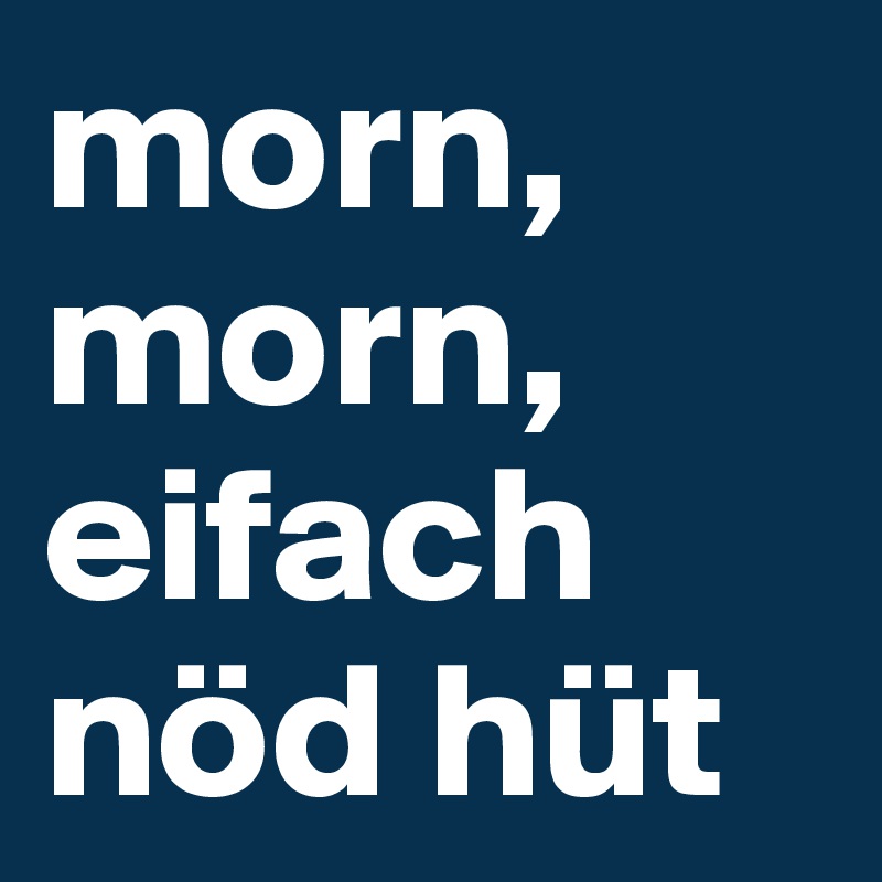 morn, morn, 
eifach nöd hüt