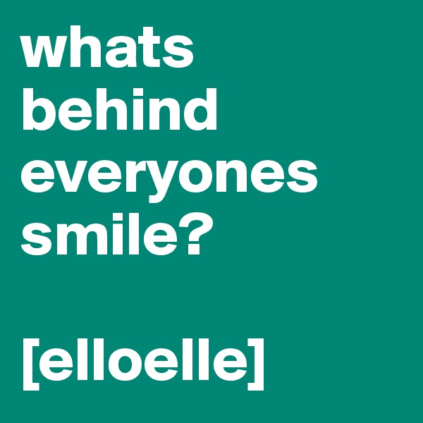 whats behind everyones      smile?

[elloelle]