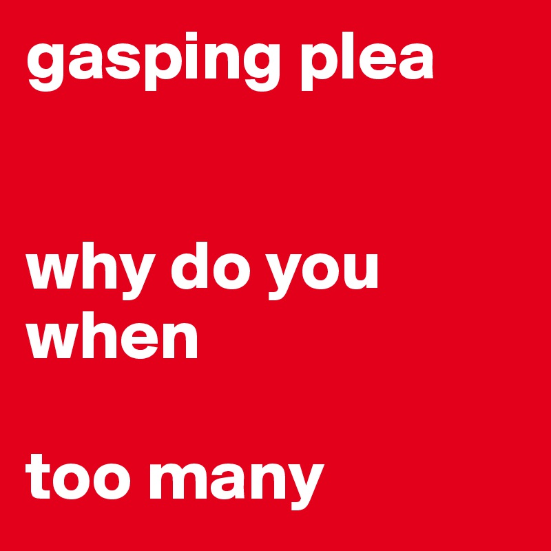 gasping plea


why do you
when

too many