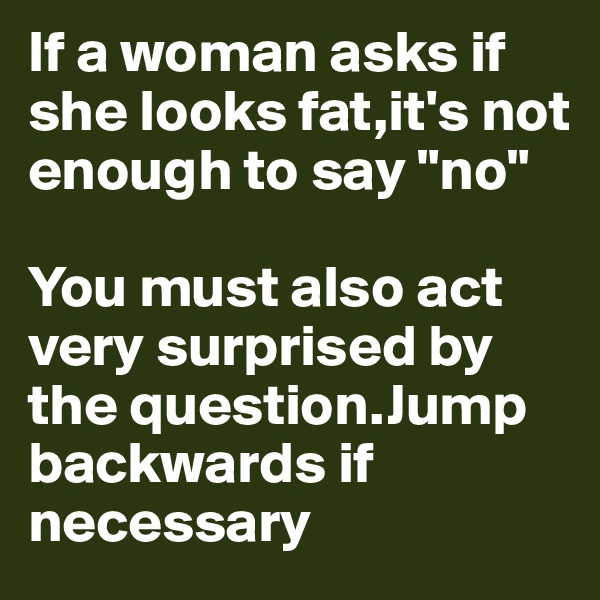 If a woman asks if she looks fat,it's not enough to say "no"

You must also act very surprised by the question.Jump backwards if necessary
