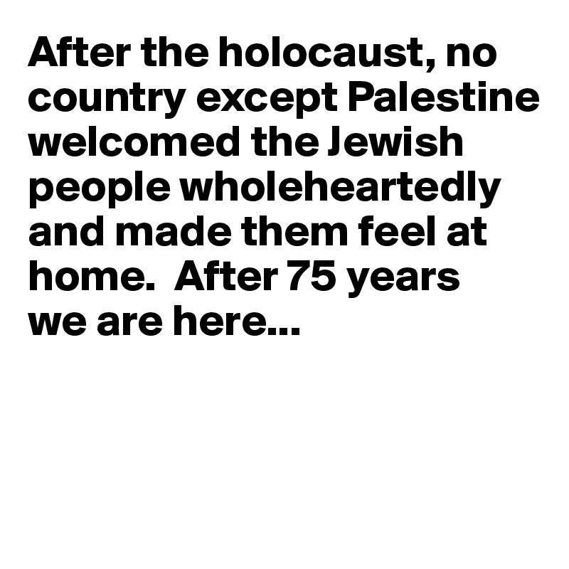 After the holocaust, no country except Palestine welcomed the Jewish people wholeheartedly and made them feel at home.  After 75 years
we are here...



