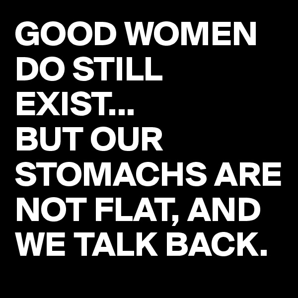 GOOD WOMEN DO STILL EXIST... 
BUT OUR STOMACHS ARE NOT FLAT, AND WE TALK BACK. 