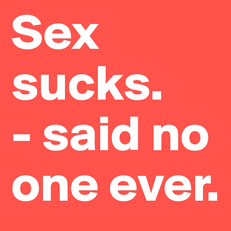 Sex sucks. 
- said no one ever. 