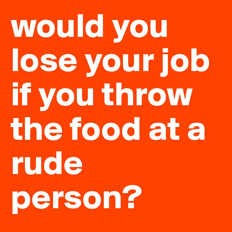 would you lose your job if you throw the food at a rude person? 
