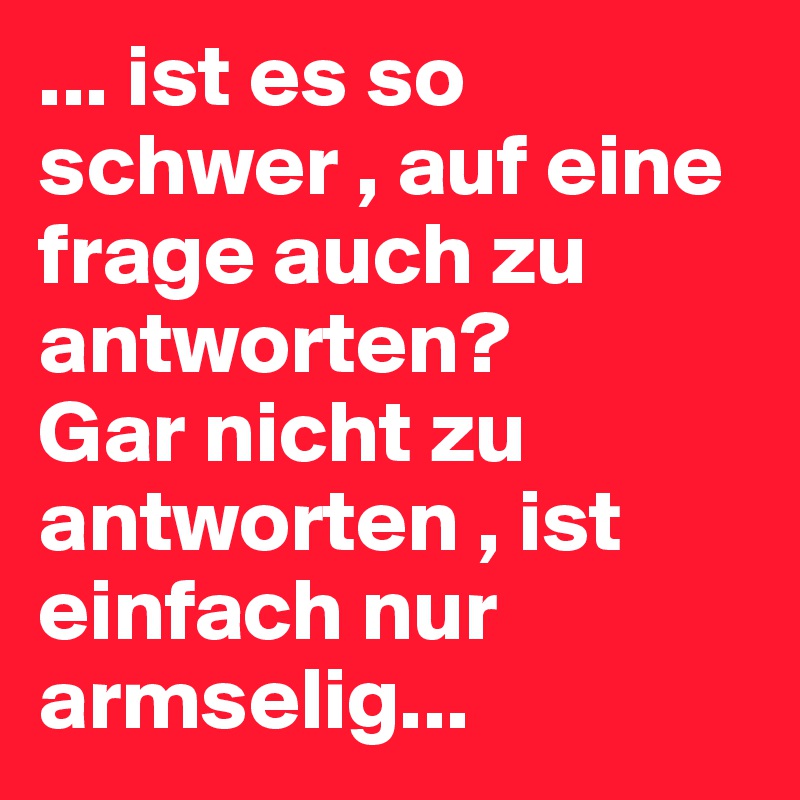 ... ist es so schwer , auf eine frage auch zu antworten? 
Gar nicht zu antworten , ist einfach nur armselig... 